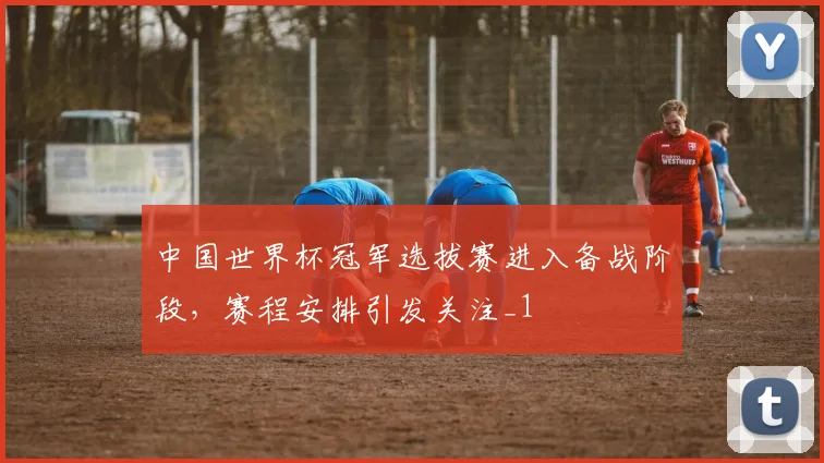中国世界杯冠军选拔赛进入备战阶段，赛程安排引发关注_1