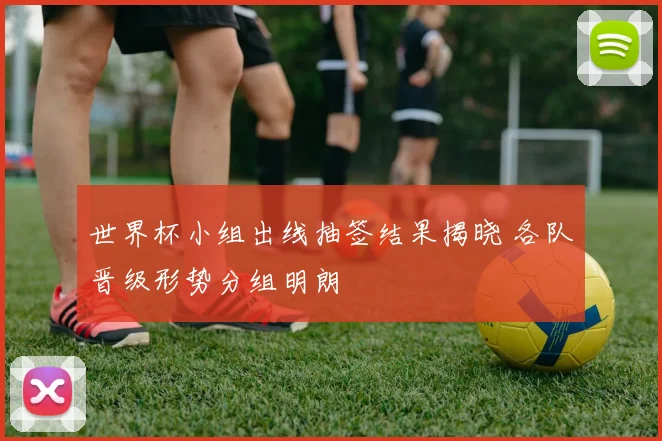 世界杯小组出线抽签结果揭晓 各队晋级形势分组明朗