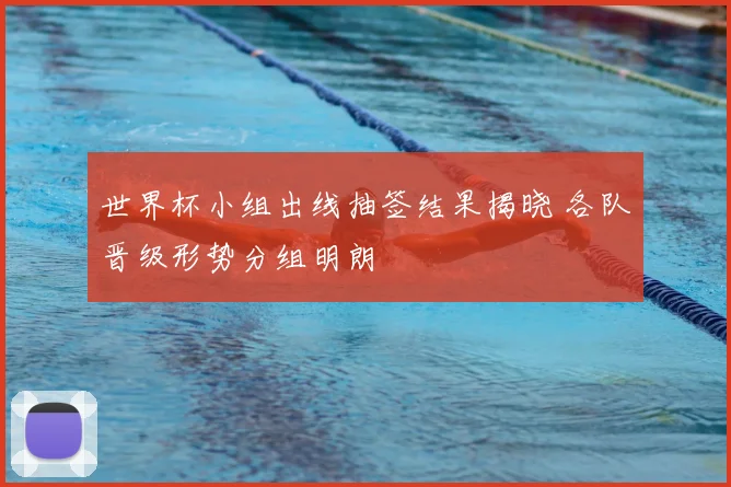 世界杯小组出线抽签结果揭晓 各队晋级形势分组明朗
