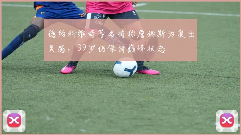 德约科维奇等名将称詹姆斯为复出灵感，39岁仍保持巅峰状态